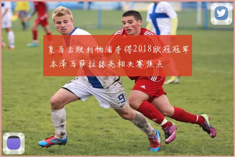 皇马击败利物浦夺得2018欧冠冠军 本泽马萨拉赫亮相决赛焦点