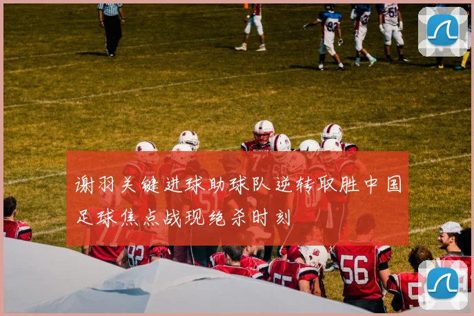 谢羽关键进球助球队逆转取胜中国足球焦点战现绝杀时刻