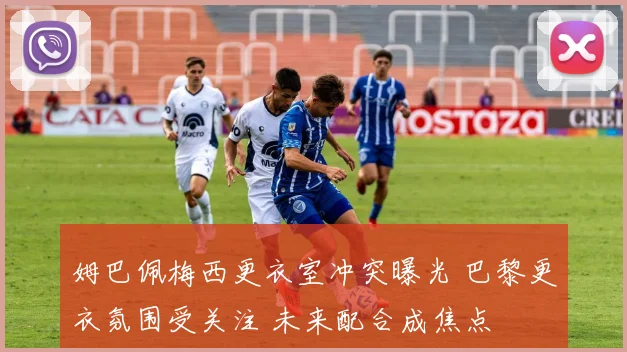 姆巴佩梅西更衣室冲突曝光 巴黎更衣氛围受关注 未来配合成焦点