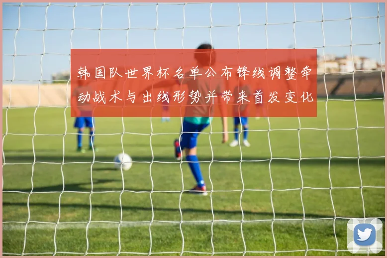 韩国队世界杯名单公布锋线调整牵动战术与出线形势并带来首发变化
