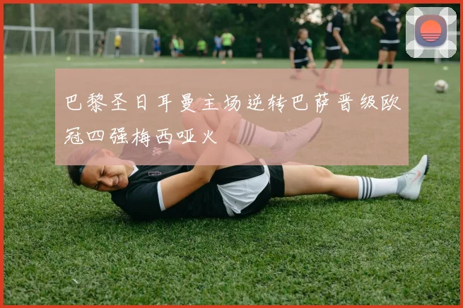 巴黎圣日耳曼主场逆转巴萨晋级欧冠四强梅西哑火