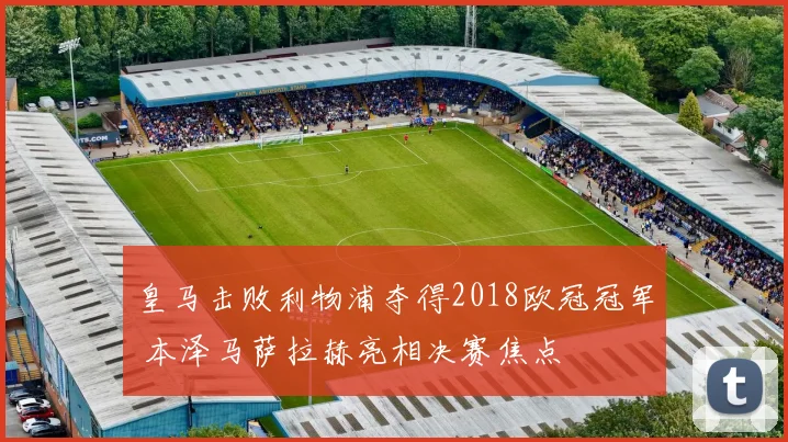 皇马击败利物浦夺得2018欧冠冠军 本泽马萨拉赫亮相决赛焦点