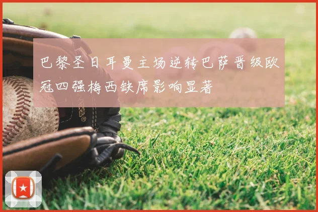 巴黎圣日耳曼主场逆转巴萨晋级欧冠四强梅西缺席影响显著