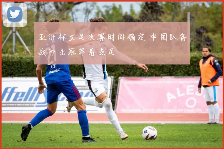 亚洲杯女足决赛时间确定 中国队备战冲击冠军看点足