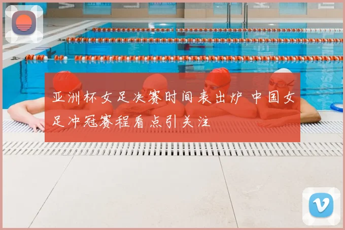 亚洲杯女足决赛时间表出炉 中国女足冲冠赛程看点引关注