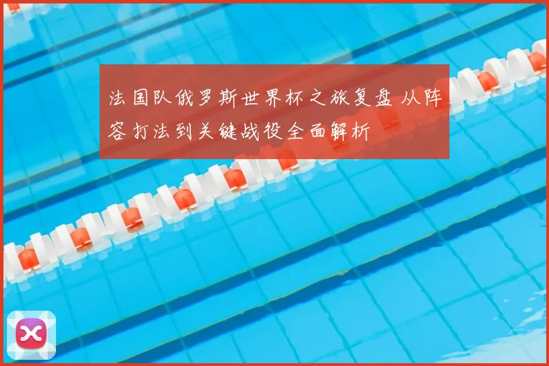 法国队俄罗斯世界杯之旅复盘 从阵容打法到关键战役全面解析