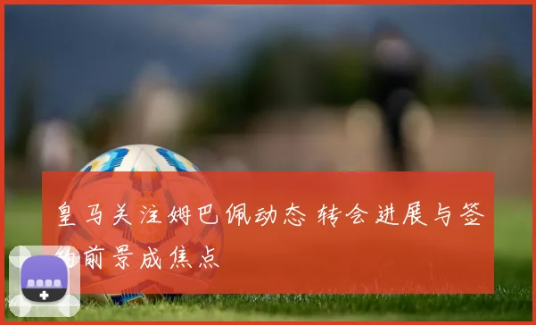 皇马关注姆巴佩动态 转会进展与签约前景成焦点