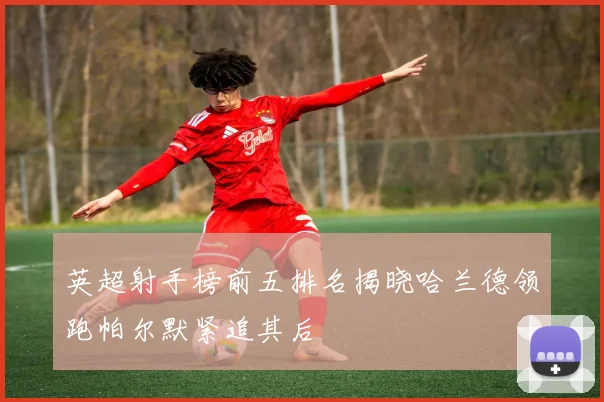 英超射手榜前五排名揭晓哈兰德领跑帕尔默紧追其后