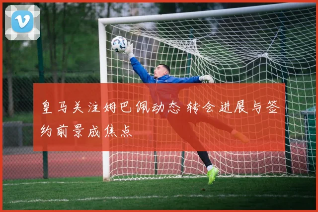 皇马关注姆巴佩动态 转会进展与签约前景成焦点