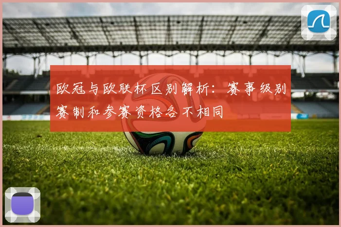 欧冠与欧联杯区别解析:赛事级别赛制和参赛资格各不相同