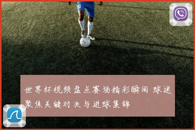 世界杯视频盘点赛场精彩瞬间 球迷聚焦关键对决与进球集锦