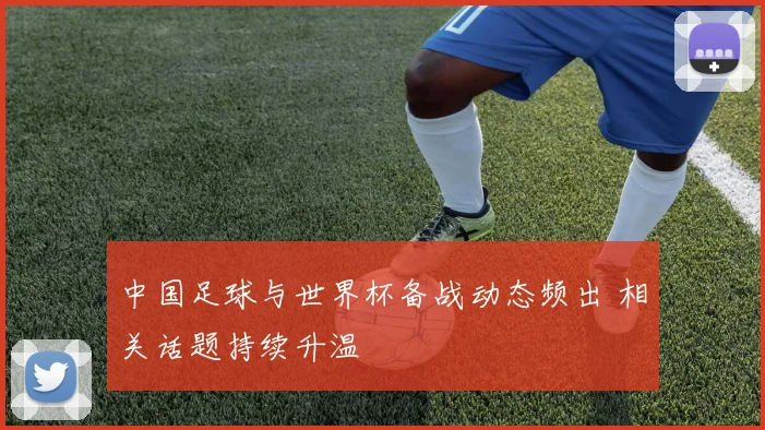 中国足球与世界杯备战动态频出 相关话题持续升温