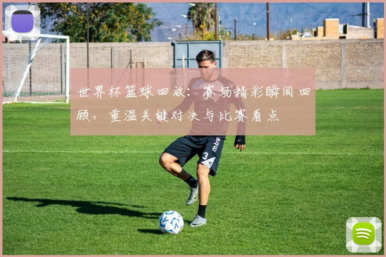 世界杯篮球回放：赛场精彩瞬间回顾，重温关键对决与比赛看点